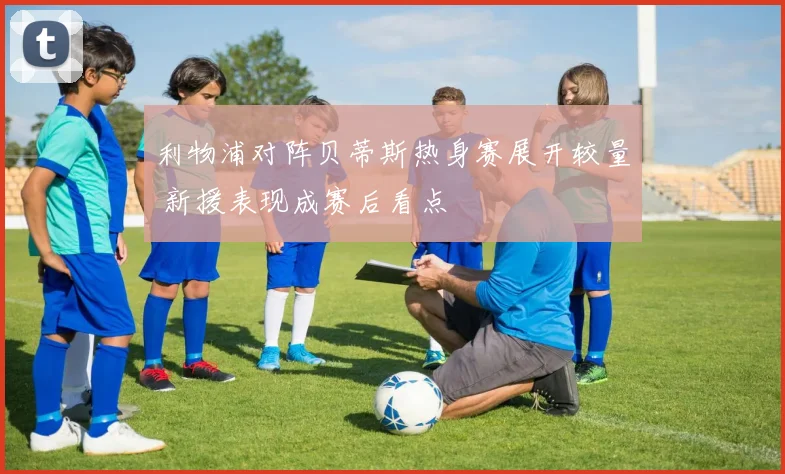 利物浦对阵贝蒂斯热身赛展开较量 新援表现成赛后看点