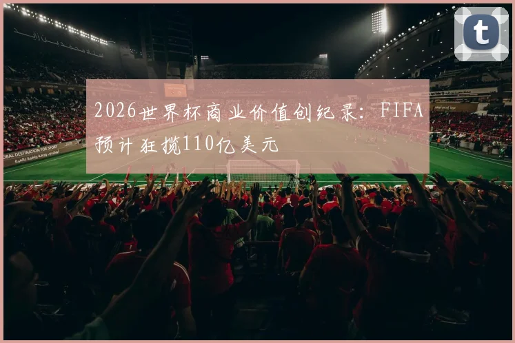 2026世界杯商业价值创纪录：FIFA预计狂揽110亿美元