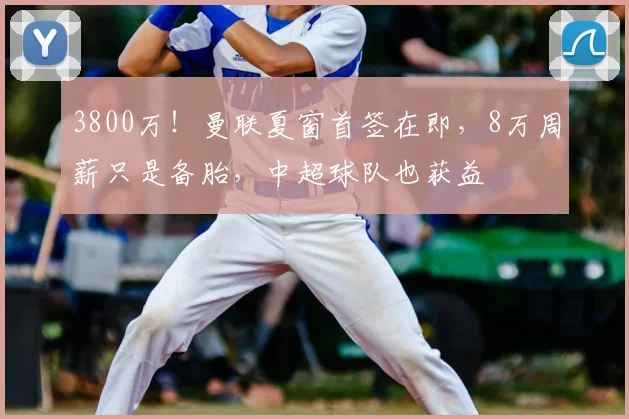 3800万!曼联夏窗首签在即,8万周薪只是备胎,中超球队也获益
