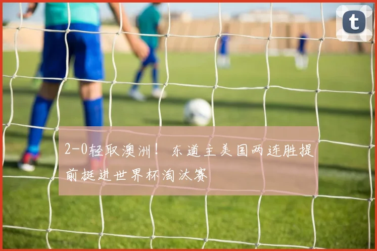2-0轻取澳洲！东道主美国两连胜提前挺进世界杯淘汰赛
