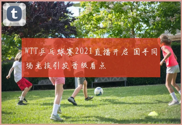 WTT乒乓球赛2021直播开启 国手同场竞技引发晋级看点