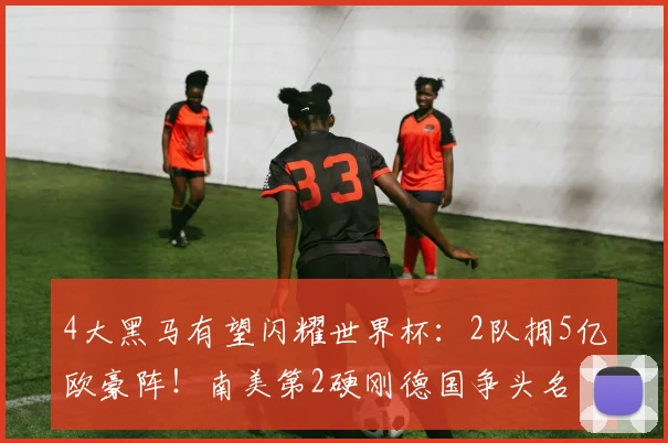 4大黑马有望闪耀世界杯：2队拥5亿欧豪阵！南美第2硬刚德国争头名