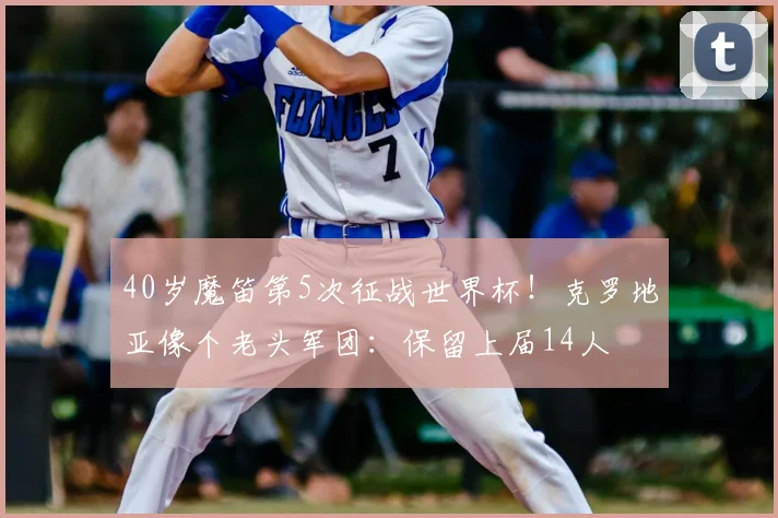 40岁魔笛第5次征战世界杯!克罗地亚像个老头军团:保留上届14人