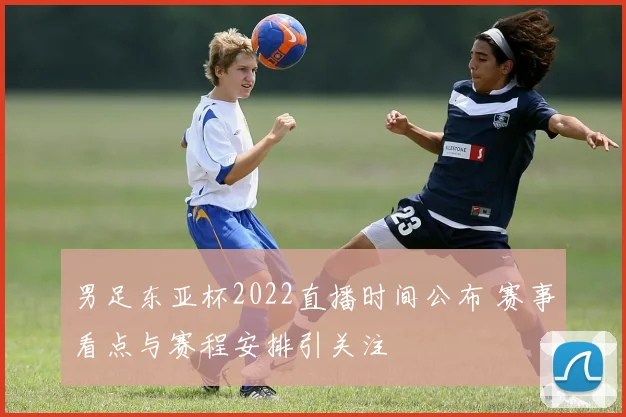 男足东亚杯2022直播时间公布 赛事看点与赛程安排引关注