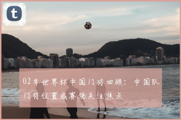 02年世界杯中国门将回顾：中国队门将位置成赛场关注焦点