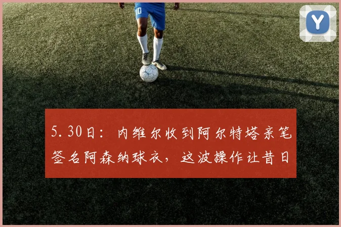 5.30日：内维尔收到阿尔特塔亲笔签名阿森纳球衣，这波操作让昔日批评者成了枪手头号粉丝_斯坦·克伦克_曼联