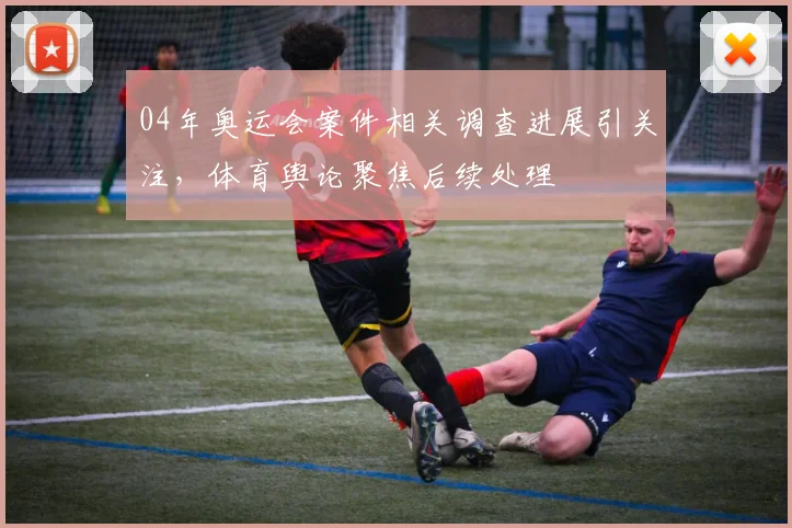 04年奥运会案件相关调查进展引关注，体育舆论聚焦后续处理