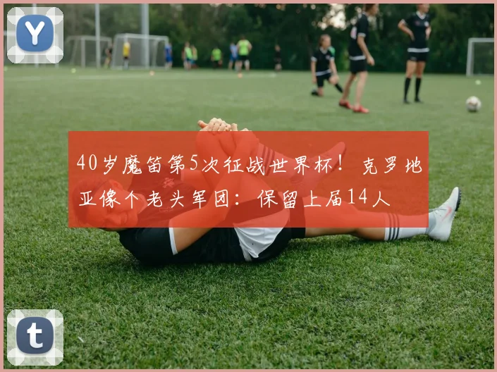 40岁魔笛第5次征战世界杯！克罗地亚像个老头军团：保留上届14人