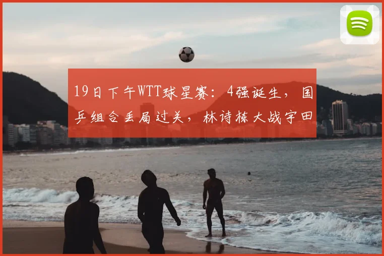 19日下午WTT球星赛：4强诞生，国乒组合丢局过关，林诗栋大战宇田幸矢