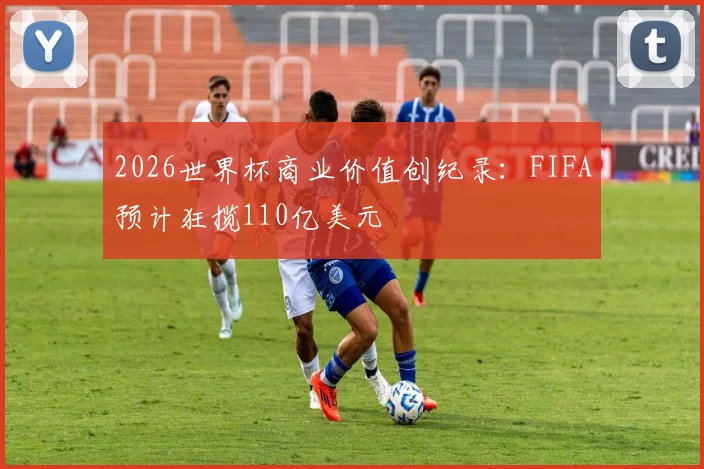 2026世界杯商业价值创纪录：FIFA预计狂揽110亿美元