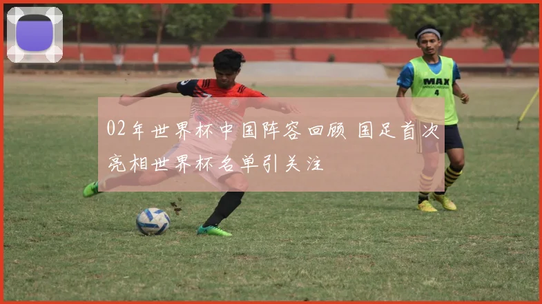 02年世界杯中国阵容回顾 国足首次亮相世界杯名单引关注