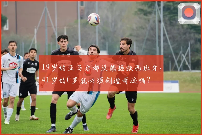 19岁的亚马尔都没能拯救西班牙，41岁的C罗就必须创造奇迹吗？