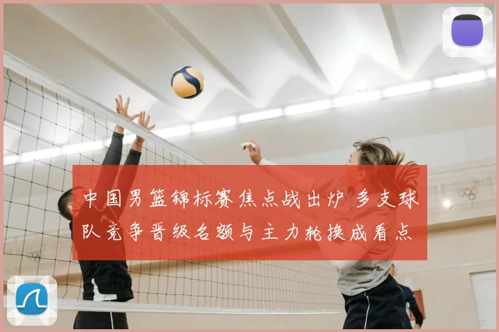 中国男篮锦标赛焦点战出炉 多支球队竞争晋级名额与主力轮换成看点