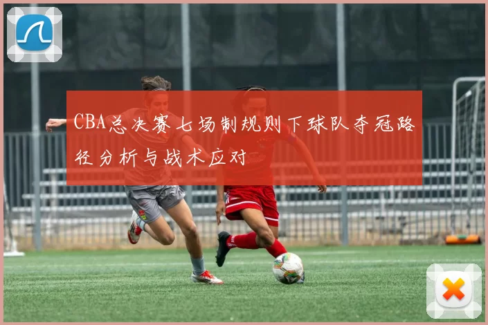 CBA总决赛七场制规则下球队夺冠路径分析与战术应对