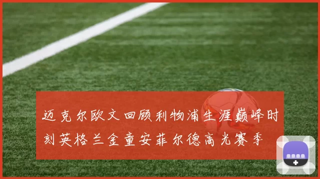 迈克尔欧文回顾利物浦生涯巅峰时刻英格兰金童安菲尔德高光赛季
