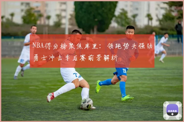 NBA得分榜聚焦库里：领跑势头强劲勇士冲击季后赛前景解析