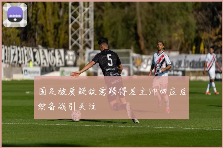 国足被质疑故意踢得差主帅回应后续备战引关注
