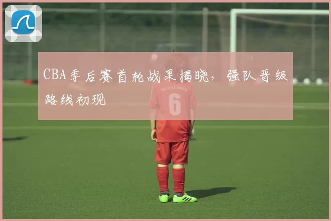 CBA季后赛首轮战果揭晓，强队晋级路线初现