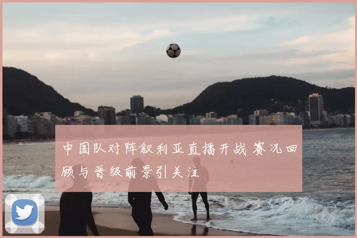 中国队对阵叙利亚直播开战 赛况回顾与晋级前景引关注