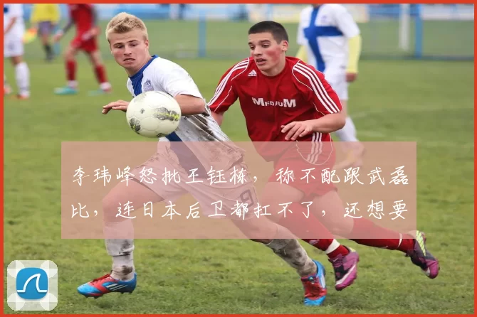 李玮峰怒批王钰栋，称不配跟武磊比，连日本后卫都扛不了，还想要留洋呢？_李玮锋_中国队_比赛