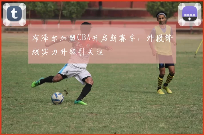 布泽尔加盟CBA开启新赛季，外援锋线实力升级引关注