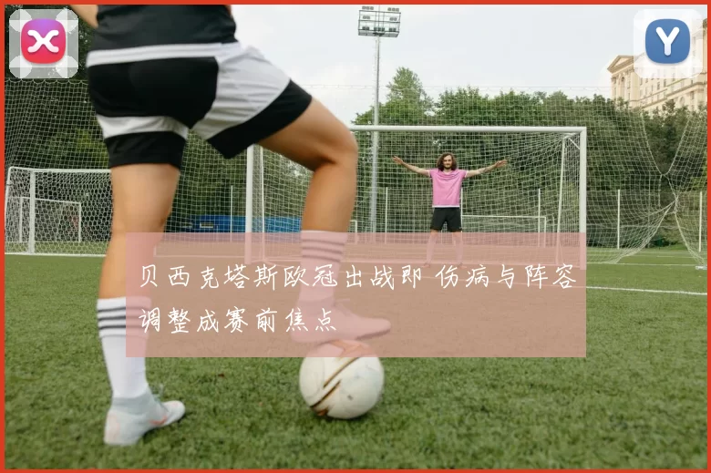 贝西克塔斯欧冠出战即 伤病与阵容调整成赛前焦点