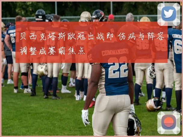 贝西克塔斯欧冠出战即 伤病与阵容调整成赛前焦点