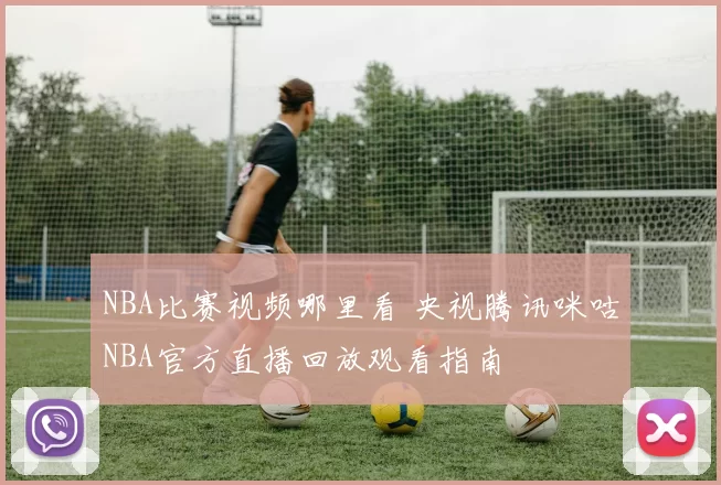 NBA比赛视频哪里看 央视腾讯咪咕NBA官方直播回放观看指南