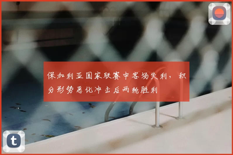 保加利亚国家联赛中客场失利，积分形势恶化冲击后两轮胜利