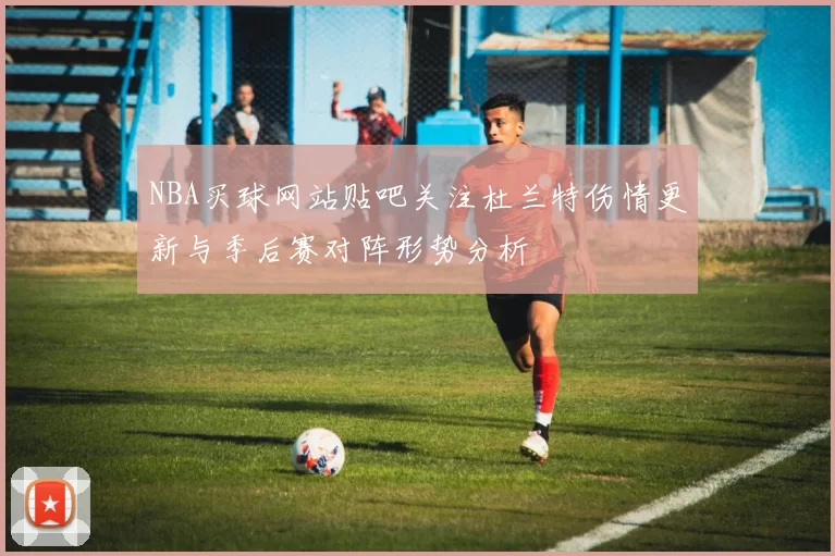 NBA买球网站贴吧关注杜兰特伤情更新与季后赛对阵形势分析