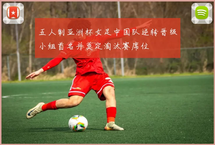 五人制亚洲杯女足中国队逆转晋级小组首名并奠定淘汰赛席位