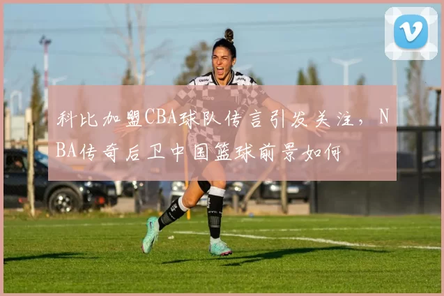 科比加盟CBA球队传言引发关注，NBA传奇后卫中国篮球前景如何