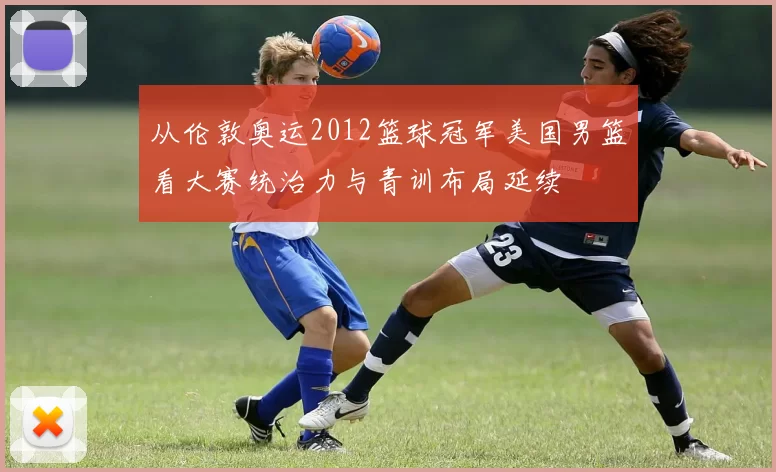 从伦敦奥运2012篮球冠军美国男篮看大赛统治力与青训布局延续