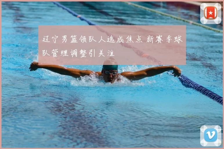 辽宁男篮领队人选成焦点 新赛季球队管理调整引关注