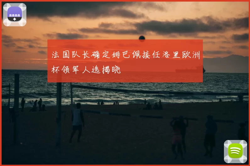 法国队长确定姆巴佩接任洛里欧洲杯领军人选揭晓