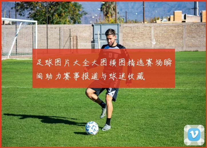足球图片大全大图横图精选赛场瞬间助力赛事报道与球迷收藏