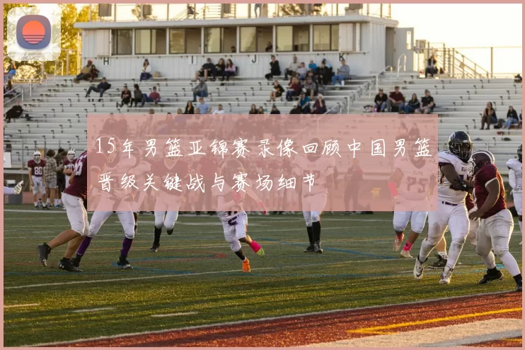 15年男篮亚锦赛录像回顾中国男篮晋级关键战与赛场细节
