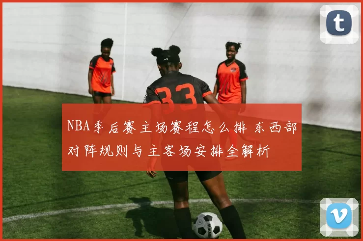 NBA季后赛主场赛程怎么排 东西部对阵规则与主客场安排全解析