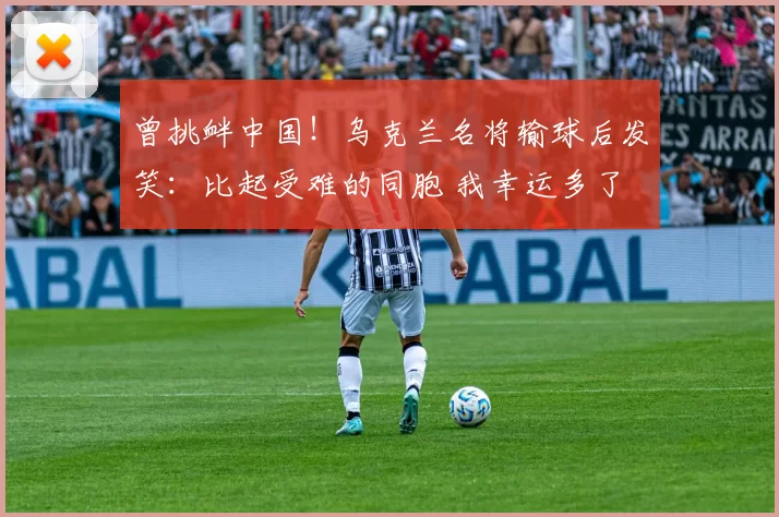 曾挑衅中国！乌克兰名将输球后发笑：比起受难的同胞 我幸运多了