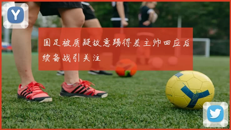 国足被质疑故意踢得差主帅回应后续备战引关注