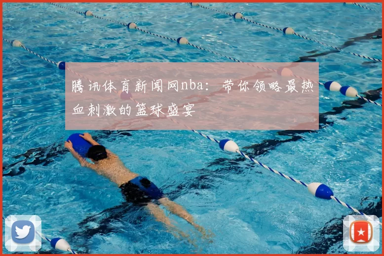 腾讯体育新闻网nba：带你领略最热血刺激的篮球盛宴
