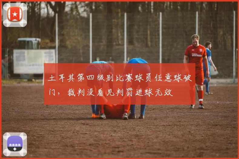 土耳其第四级别比赛球员任意球破门，裁判没看见判罚进球无效