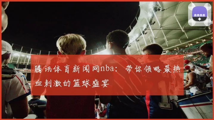 腾讯体育新闻网nba：带你领略最热血刺激的篮球盛宴