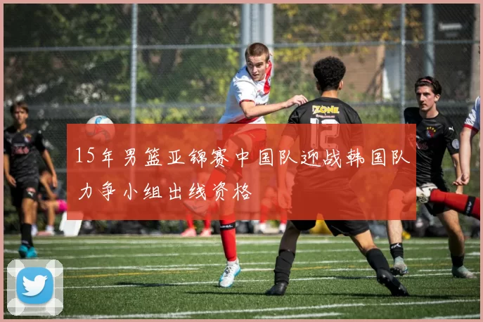 15年男篮亚锦赛中国队迎战韩国队力争小组出线资格