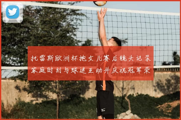 托雷斯欧洲杯抱女儿赛后镜头记录家庭时刻与球迷互动并庆祝冠军荣耀