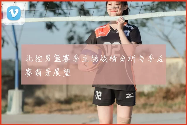 北控男篮赛季主场战绩分析与季后赛前景展望