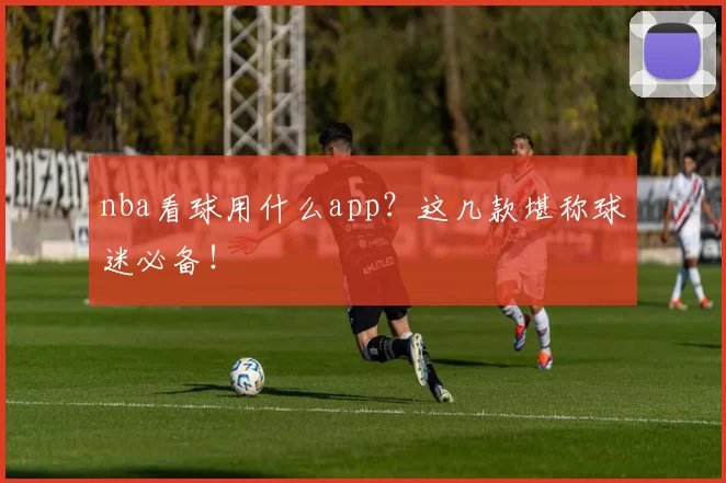 nba看球用什么app？这几款堪称球迷必备！