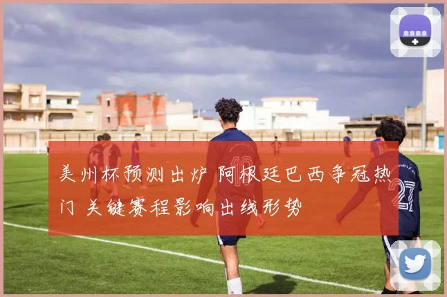 美州杯预测出炉 阿根廷巴西争冠热门 关键赛程影响出线形势