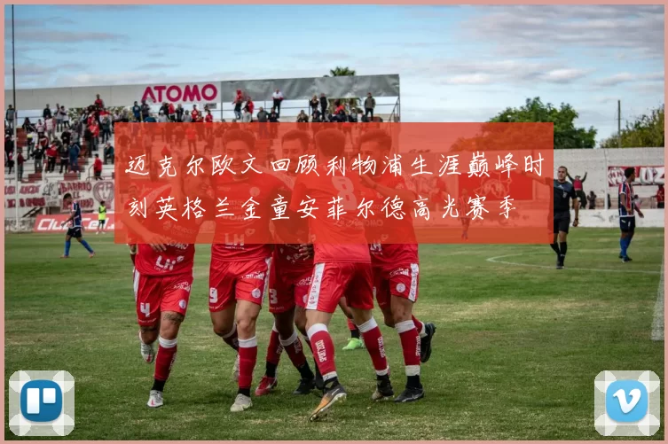 迈克尔欧文回顾利物浦生涯巅峰时刻英格兰金童安菲尔德高光赛季