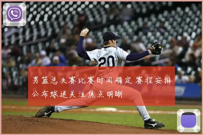 男篮总决赛比赛时间确定 赛程安排公布球迷关注焦点明晰